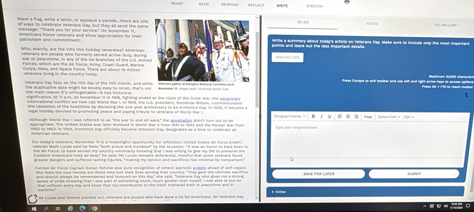 READY READ RESPOND REFLECT WRITE
Wave a flag, write a letter, or applaud a parade...there are lotsTO-DO NOTES
of ways to celebrate Veterans Day, but they all send the same
VOCABULARY
message: "Thank you for your service." On November 11,
Americans honor veterans and show appreciation for theiWrite a summary about today's article on Veterans Day. Make sure to include only the most important
patriotism and commitment.points and leave out the less important details.
Who, exactly, are the VIPs this holiday venerates? American
veterans are people who formerly served active duty, during
war or peacetime, in any of the six branches of the U.S. ArmeWRITING TIPS
Forces, which are the Air Force, Army, Coast Guard, Marine
Corps, Navy, and Space Force. There are about 19 million
veterans living in the country today. Press Escape to exit toolbar and use left and right arrow keys to access option Maximum 10.000 characte
Veterans Day falls on the 11th day of the 11th month, and whi Press Alt + F10 to reach toolba
the duplicative date might be doubly easy to recall, that's not Nevember 11. Image credit VA pholos Roberf Turti
the main reason it's unforgettable—It has historical 
significance. At 11 a.m. on November 11 in 1918, fighting ended at the close of the Great War, the sanguinary
international conflict we now call World War I. In 1919, the U.S. president, Woodrow Wilson, commemorated
the cessation of the hostilities by declaring the one-year anniversary to be Armistice Day. In 1938, it became a
legal holiday devoted to promoting peace and paying tribute to veterans of World War I. Paragraph Frames  B F Com
Although World War I was referred to as "the war to end all wars," the appellation didn't turn out to be
appropriate. The United States was later involved in World War II from 1941 to 1945 and the Korean War from Type your response here.
1950 to 1953. In 1954, Armístice Day officially became Veterans Day, designated as a time to celebrate al
American veterans
For today's veterans, November 11 is a meaningful opportunity for reflection. United States Air Force (USAF)
veteran Mark Lucas said he feels "both proud and humbled" by the occasion. "It was an honor to have been in
the Air Force, to have served my country voluntarily knowing that I was willing to give my life to preserve the
freedom Americans hold so dear," he said. Yet Lucas remains deferential. mindful that some veterans faced
greater dangers and suffered lasting injuries, "making my service and sacrifices feel minimal by comparison.
She feels the true heroes are those who lost their lives serving their country. "They gave the ultimate sacrifice SAVE FOR LATER SUBMIT
and should always be remembered and honored on this day," she said. "Veterans Day also gives me a strong
sense of pride knowing that I was part of something much, much greater than myself. I was able to put on
that uniform every day and know that my contribution to the USAF mattered both in peacetime and in
wartime." * Extras
As Lucas and Temme pointed out, veterans are people who have done a lot for Americans. On Veterans Day,