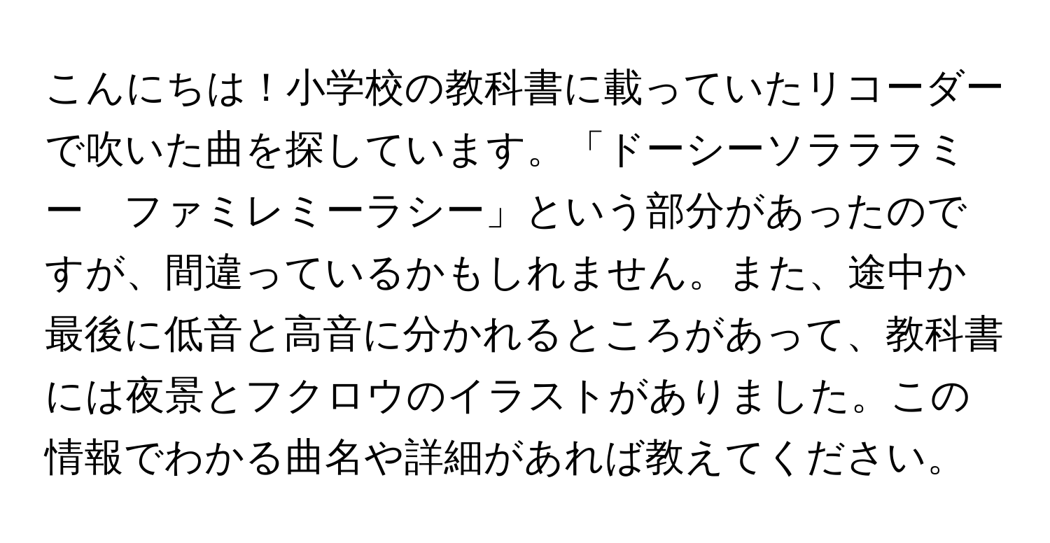 こんにちは！小学校の教科書に載っていたリコーダーで吹いた曲を探しています。「ドーシーソラララミー　ファミレミーラシー」という部分があったのですが、間違っているかもしれません。また、途中か最後に低音と高音に分かれるところがあって、教科書には夜景とフクロウのイラストがありました。この情報でわかる曲名や詳細があれば教えてください。