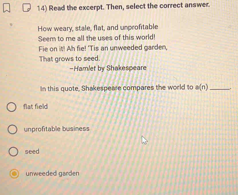 Read the excerpt. Then, select the correct answer.
How weary, stale, flat, and unprofitable
Seem to me all the uses of this world!
Fie on it! Ah fie! 'Tis an unweeded garden,
That grows to seed.
-Hamlet by Shakespeare
In this quote, Shakespeare compares the world to a(n _.
flat field
unprofitable business
seed
unweeded garden