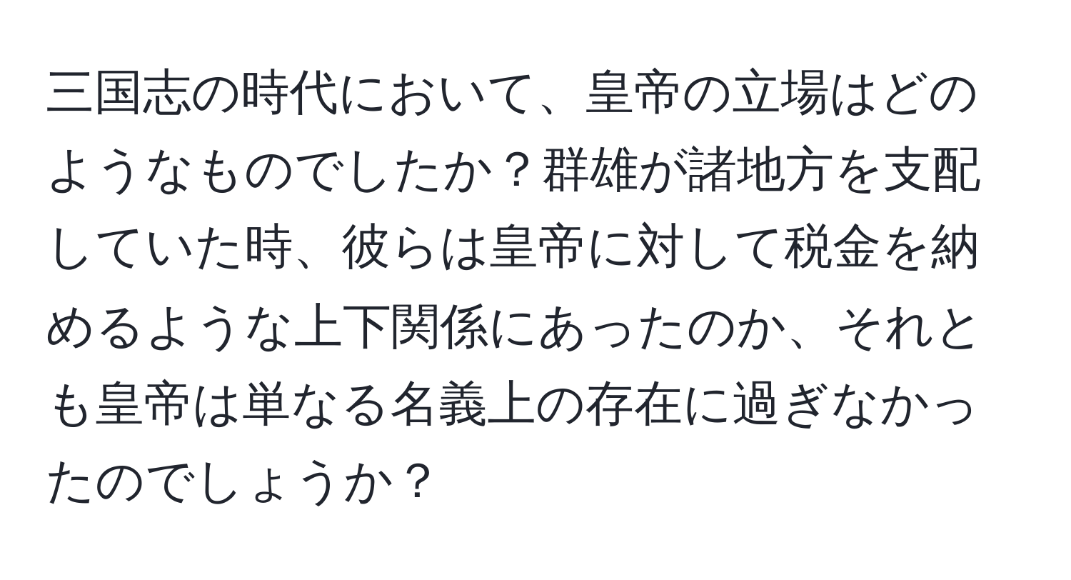 三国志の時代において、皇帝の立場はどのようなものでしたか？群雄が諸地方を支配していた時、彼らは皇帝に対して税金を納めるような上下関係にあったのか、それとも皇帝は単なる名義上の存在に過ぎなかったのでしょうか？