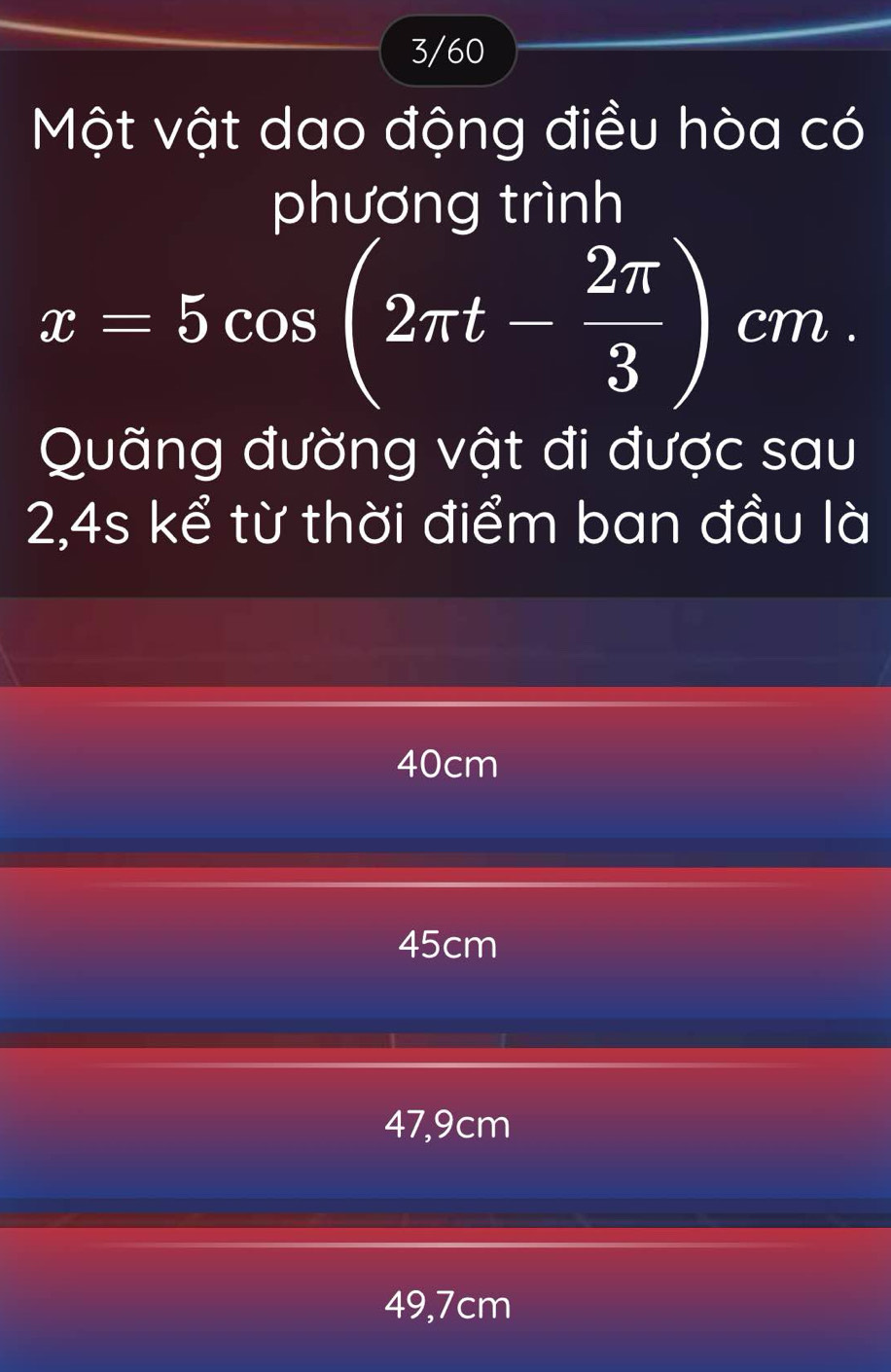 3/60
Một vật dao động điều hòa có
phương trình
x=5cos (2π t- 2π /3 )cm. 
Quãng đường vật đi được sau
2,4s kể từ thời điểm ban đầu là
40cm
45cm
47,9cm
49,7cm