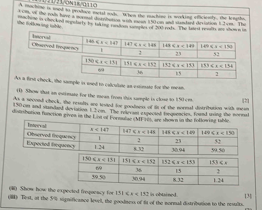 131/21/23/ON18/Q110
A machine is used to produce metal rods. When the machine is working efliciently, the lengths,
cm, of the rods have a normal distribution with mean 150 cm and standard deviation 1.2cm. The
machine is checked regularly by taking random samples of 200 rods. The latest results are shown in
the following table.
As a first check, sample is used to calculate an estimate for the mean.
(i) Show that an estimate for the mean from this sample is close to 150 cm.
[2]
As a second check, the results are tested for goodness of fit of the normal distribution with mean
150cm and standard deviation 1.2cm. The relevant expected frequencies, found using the normal
distribution function given in the List of Form
(ii) Show how the expected frequency for 151≤slant x<152</tex> is obtained.
[3]
(iii) Test, at the 5% significance level, the goodness of fit of the normal distribution to the results.