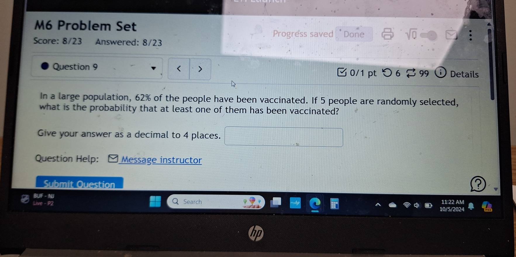 M6 Problem Set 
Progress saved " Done sqrt(0) 
Score: 8/23 Answered: 8/23 
Question 9 
0/1 ptつ 6 99 Details 
In a large population, 62% of the people have been vaccinated. If 5 people are randomly selected, 
what is the probability that at least one of them has been vaccinated? 
Give your answer as a decimal to 4 places. □ 
Question Help: Message instructor 
Submit Question 
B beginarrayr BUF-NI Live-P2endarray
Search 11:22 AM 
10/5/2024