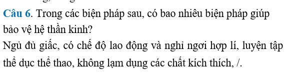 Trong các biện pháp sau, có bao nhiêu biện pháp giúp 
bảo vệ hệ thần kinh? 
Ngủ đủ giấc, có chế độ lao động và nghi ngơi hợp lí, luyện tập 
thể dục thể thao, không lạm dụng các chất kích thích, /.