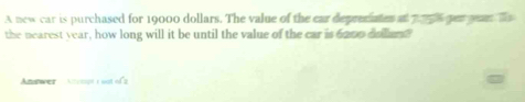 A new car is purchased for 19000 dollars. The value of the car deprecates at pos per yer Ts 
the nearest year, how long will it be until the value of the car is 6000 collun 
Answer Atempt t oot of 2