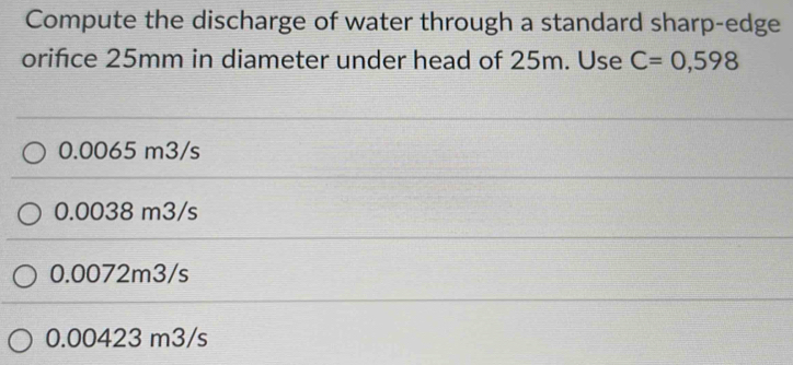 Compute the discharge of water through a standard sharp-edge
orifice 25mm in diameter under head of 25m. Use C=0,598
0.0065 m3/s
0.0038 m3/s
0.0072m3/s
0.00423 m3/s