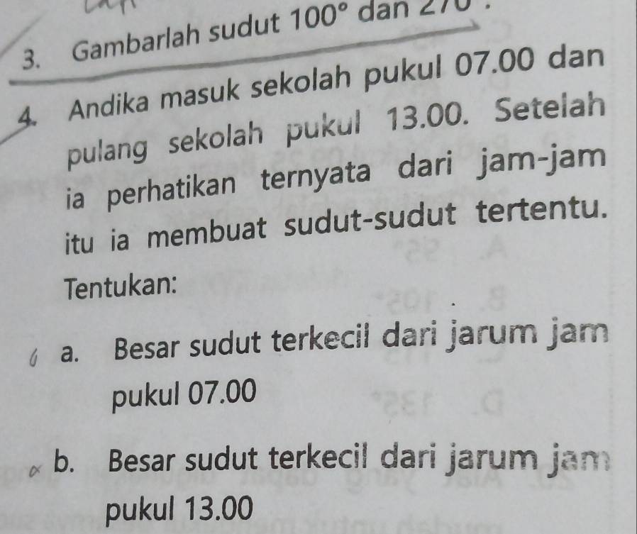 Gambarlah sudut 100° dan 270
4. Andika masuk sekolah pukul 07.00 dan 
pulang sekolah pukul 13.00. Setelah 
ia perhatikan ternyata dari jam-jam 
itu ia membuat sudut-sudut tertentu. 
Tentukan: 
a. Besar sudut terkecil dari jarum jam 
pukul 07.00
b. Besar sudut terkecil dari jarum jam 
pukul 13.00