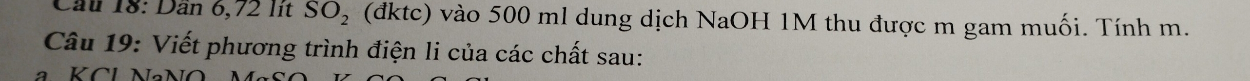 Cầu 18: Dân 6,72 lit SO_2 (đktc) vào 500 ml dung dịch NaOH 1M thu được m gam muối. Tính m. 
Câu 19: Viết phương trình điện li của các chất sau: 
a KCl NaNO