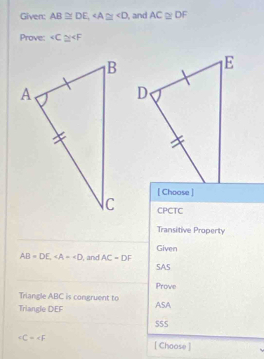 Given: AB≌ DE, , and AC≌ DF
Prove: ∠ C≌ ∠ F
[ Choose ]
CPCTC
Transitive Property
Given
AB=DE, , and AC=DF
SAS
Prove
Triangle ABC is congruent to ASA
Triangle DEF
SSS
∠ C=∠ F [ Choose ]