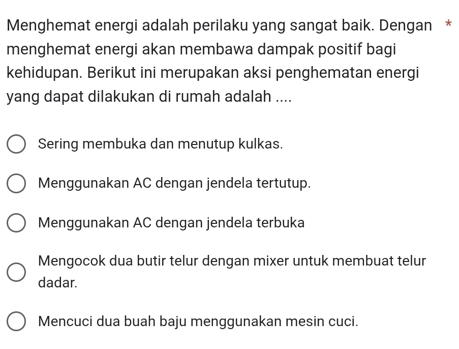 Menghemat energi adalah perilaku yang sangat baik. Dengan *
menghemat energi akan membawa dampak positif bagi
kehidupan. Berikut ini merupakan aksi penghematan energi
yang dapat dilakukan di rumah adalah ....
Sering membuka dan menutup kulkas.
Menggunakan AC dengan jendela tertutup.
Menggunakan AC dengan jendela terbuka
Mengocok dua butir telur dengan mixer untuk membuat telur
dadar.
Mencuci dua buah baju menggunakan mesin cuci.