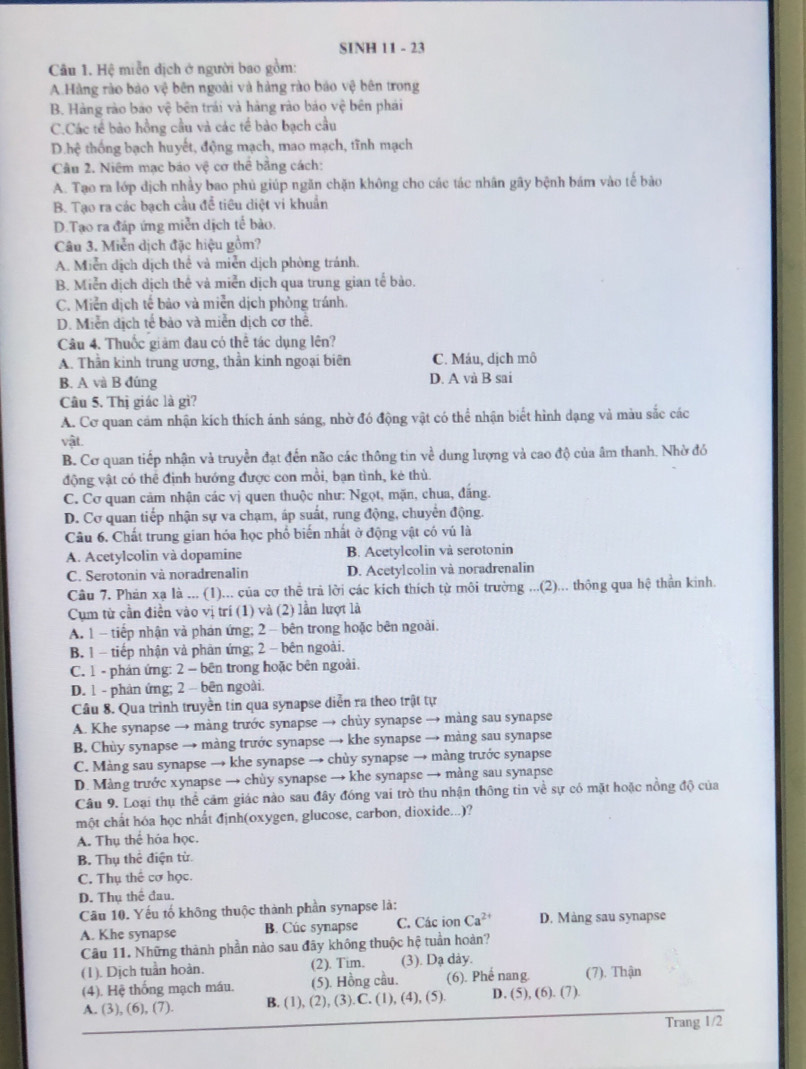 SINH 11 - 23
Câu 1. Hệ miễn dịch ở người bao gồm:
A.Hàng rào bào vệ bên ngoài và hàng rào báo vệ bên trong
B. Hàng rào bảo vệ bên trái và hàng rào bảo vệ bên phải
C.Các tế bảo hồng cầu và các tế bảo bạch cầu
D.hệ thống bạch huyết, động mạch, mao mạch, tĩnh mạch
Câu 2. Niêm mạc báo vệ cơ thể bằng cách:
A. Tạo ra lớp dịch nhảy bao phủ giúp ngăn chặn không cho các tác nhân gây bệnh bám vào tế bào
B. Tạo ra các bạch cầu để tiêu diệt vi khuẩn
D.Tạo ra đáp ứng miễn dịch tế bào.
Câu 3. Miễn dịch đặc hiệu gồm?
A. Miễn dịch dịch thể và miễn dịch phòng tránh.
B. Miễn dịch dịch thể và miễn dịch qua trung gian tế bào.
C. Miễn dịch tế bảo và miễn dịch phòng tránh.
D. Miễn dịch tế bảo và miễn dịch cơ thể.
Câu 4. Thuốc giảm đau có thể tác dụng lên?
A. Thần kinh trung ương, thần kinh ngoại biên C. Máu, dịch mô
B. A và B đúng D. A và B sai
Câu 5. Thị giác là gì?
A. Cơ quan cảm nhận kích thích ánh sáng, nhờ đó động vật có thể nhận biết hình dạng và màu sắc các
vật.
B. Cơ quan tiếp nhận và truyền đạt đến não các thông tin về dung lượng và cao độ của âm thanh. Nhờ đó
động vật có thể định hướng được con mồi, bạn tình, kẻ thù.
C. Cơ quan cảm nhận các vị quen thuộc như: Ngọt, mặn, chua, đắng.
D. Cơ quan tiếp nhận sự va chạm, áp suất, rung động, chuyển động.
Câu 6. Chất trung gian hóa học phổ biến nhất ở động vật có vú là
A. Acetylcolin và dopamine B. Acetylcolin và serotonin
C. Serotonin và noradrenalin D. Acetylcolin và noradrenalin
Câu 7. Phản xạ là ... (1)... của cơ thể trả lời các kích thích từ môi trường ...(2)... thông qua hệ thần kinh.
Cụm từ cần điền vào vị trí (1) và (2) lần lượt là
A. 1 - tiếp nhận và phán ứng; 2 - bên trong hoặc bên ngoài.
B. 1 - tiếp nhận và phản ứng; 2 - bên ngoài.
C. 1 - phán ứng: 2 - bên trong hoặc bên ngoài.
D. 1 - phản ứng; 2 - bên ngoài.
Cầu 8. Qua trình truyền tin qua synapse diễn ra theo trật tự
A. Khe synapse → màng trước synapse → chùy synapse → màng sau synapse
B. Chùy synapse → màng trước synapse → khe synapse → màng sau synapse
C. Màng sau synapse → khe synapse → chùy synapse → màng trước synapse
D. Màng trước xynapse → chùy synapse → khe synapse → màng sau synapse
Câu 9. Loại thụ thể cảm giác nào sau đây đóng vai trò thu nhận thông tin về sự có mặt hoặc nồng độ của
một chất hóa học nhất định(oxygen, glucose, carbon, dioxide...)?
A. Thụ thể hóa học.
B. Thụ thể điện từ.
C. Thụ thế cơ học.
D. Thụ thể đau.
Câu 10. Yếu tố không thuộc thành phần synapse là:
A. Khe synapse B. Cúc synapse C. Các ion Ca^(2+) D. Màng sau synapse
Câu 11. Những thành phần nào sau đãy không thuộc hệ tuần hoàn?
(1). Dịch tuần hoàn. (2). Tim. (3). Dạ dảy.
(4). Hệ thống mạch máu. (5). Hồng cầu. (6). Phế nang. (7). Thận
A. (3), (6), (7). B. (1), (2), (3).C. (1), (4), (5). D. (5), (6). (7).
Trang 1/2