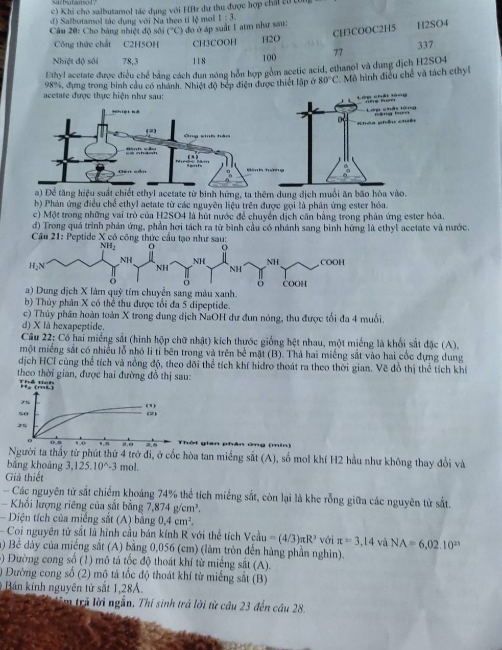 salbutamol
c) Khi cho salbutamol tác dụng với HBr dư thu được hợp chất có công
d) Salbutamol tác dụng với Na theo tỉ lệ mol 1:3.
CH3COOC2H5 H2SO4
Câu 20: Cho bảng nhiệt độ sối (^circ C) đo ở áp suất 1 atm như sau:
Công thức chất C2H5OH CH3COOH H2O 337
77
Nhiệt độ sôi 78,3 118 100
Ethyl acetate được điều chế bằng cách đun nóng hỗn hợp gồm acetic acid, ethanol và dung dịch H2SO4
98%, đựng trong bình cầu có nhánh. Nhiệt độ bếp điện được thiết lập ở 80°C. Mô hình điều chế và tách ethyl
b) Phản ứng điều chế ethyl aetate từ các nguyên liệu trên được gọi là phản ứng ester hóa.
c) Một trong những vai trò của H2SO4 là hút nước để chuyển dịch cân bằng trong phản ứng ester hóa.
d) Trong quá trình phản ứng, phần hơi tách ra từ bình cầu có nhánh sang bình hứng là ethyl acetate và nước.
Câu 21: Peptide X có công thức cầu tạo nh
ang màu xanh.
b) Thủy phân X có thể thu được tối đa 5 dipeptide.
c) Thủy phân hoàn toàn X trong dung dịch NaOH dư đun nóng, thu được tối đa 4 muối.
d) X là hexapeptide.
Cầu 22: Có hai miếng sắt (hình hộp chữ nhật) kích thước giống hệt nhau, một miếng là khối sắt đặc (A),
một miếng sắt có nhiều lỗ nhỏ li ti bên trong và trên bề mặt (B). Thả hai miếng sắt vào hai cốc đựng dung
dịch HCl cùng thể tích và nồng độ, theo dõi thể tích khí hidro thoát ra theo thời gian. Vẽ đồ thị thể tích khí
theo thời gian, được hai đường đồ thị sau:
Thổ tích
H₂ (mL)
75
(1)
s0 (2)
25
o 0.5 1.0 1.0 2.0 2.5 (min)
Người ta thấy từ phút thứ 4 trở đi, ở cốc hòa tan miếng sắt (A), số mol khí H2 hầu như không thay đổi và
bằng khoảng 3,125.10^(wedge)-3 mol.
Giả thiết
Các nguyên tử sắt chiếm khoảng 74% thể tích miếng sắt, còn lại là khe rỗng giữa các nguyên tử sắt.
Khối lượng riêng của sắt bằng ,874g/cm^3.
Diện tích của miếng sắt (A) bằng 0,4cm^2.
Coi nguyên tử sắt là hình cầu bán kính R với thể tích Vcau=(4/3)π R^3 với π =3,14 và NA=6,02.10^(23)
a) Bề dày của miếng sắt (A) bằng 0,056 (cm) (làm tròn đến hàng phần nghìn).
5) Đường cong số (1) mô tả tốc độ thoát khí từ miếng sắt (A).
) Đường cong số (2) mộ tả tốc độ thoát khí từ miếng sắt (B)
0  Bán kính nguyên tử sắt 1,28A.
lêm trả lời ngắn. Thi sinh trả lời từ câu 23 đến câu 28.