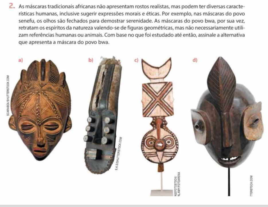 As máscaras tradicionais africanas não apresentam rostos realistas, mas podem ter diversas caracte- 
rísticas humanas, inclusive sugerir expressões morais e éticas. Por exemplo, nas máscaras do povo 
senefu, os olhos são fechados para demostrar serenidade. As máscaras do povo bwa, por sua vez, 
retratam os espíritos da natureza valendo-se de figuras geométricas, mas não necessariamente utili- 
zam referências humanas ou animais. Com base no que foi estudado até então, assinale a alternativa 
que apresenta a máscara do povo bwa. 
b) 
c)
40 5