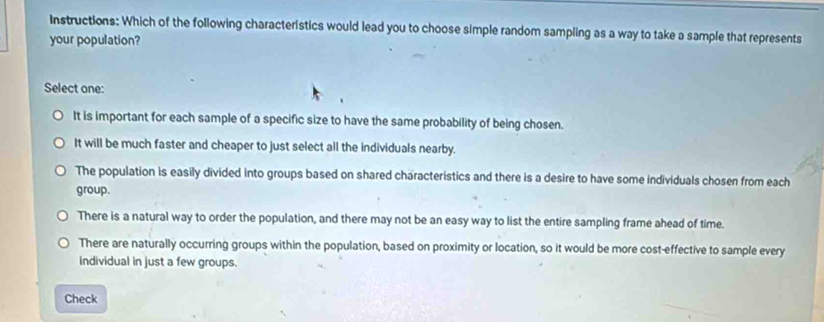 Instructions: Which of the following characteristics would lead you to choose simple random sampling as a way to take a sample that represents
your population?
Select one:
It is important for each sample of a specific size to have the same probability of being chosen.
It will be much faster and cheaper to just select all the individuals nearby.
The population is easily divided into groups based on shared characteristics and there is a desire to have some individuals chosen from each
group.
There is a natural way to order the population, and there may not be an easy way to list the entire sampling frame ahead of time.
There are naturally occurring groups within the population, based on proximity or location, so it would be more cost-effective to sample every
individual in just a few groups.
Check