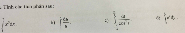 Tính các tích phân sau:
∈tlimits _1^(2x^3)dx. 
b) ∈tlimits _1^(efrac du)u. 
c) ∈tlimits _- π /4 ^ π /4  dt/cos^2t . d) ∈tlimits _0^(1e^y)dy.