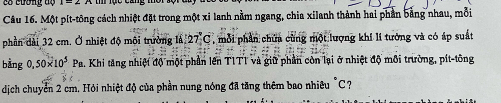 có cương độ I=2A
Câu 16. Một pít-tông cách nhiệt đặt trong một xi lanh nằm ngang, chia xilanh thành hai phần bằng nhau, mỗi 
phần dài 32 cm. Ở nhiệt độ môi trường 1a27(27)° , mỗi phần chứa cùng một lượng khí lí tưởng và có áp suất 
bàng 0,50* 10^5Pa 1. Khi tăng nhiệt độ một phần lên T1T1 và giữ phần còn lại ở nhiệt độ môi trường, pít-tông 
dịch chuyển 2 cm. Hỏi nhiệt độ của phần nung nóng đã tăng thêm bao nhiêu "C?