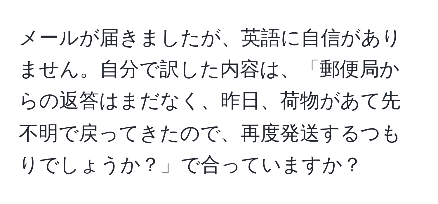 メールが届きましたが、英語に自信がありません。自分で訳した内容は、「郵便局からの返答はまだなく、昨日、荷物があて先不明で戻ってきたので、再度発送するつもりでしょうか？」で合っていますか？