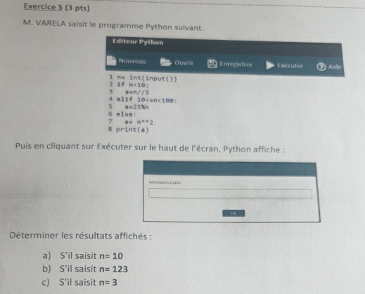 VARELA saisit le programme Python suivant. 
Editeur Python 
Nouveau Ouvrir Enregistrer Executer Aide 
1 n= int(input()) 
2 1 n<10</tex>: 
3 a=n//5
4 11f10 . 
5 a=25% n
6 else: 
7 a=n^**2
8 print(a) 
Puis en cliquant sur Exécuter sur le haut de l’écran, Python affiche : 
Déterminer les résultats affichés : 
a) S’il saisit n=10
b) S’il saisit n=123
c) S’il saisit n=3