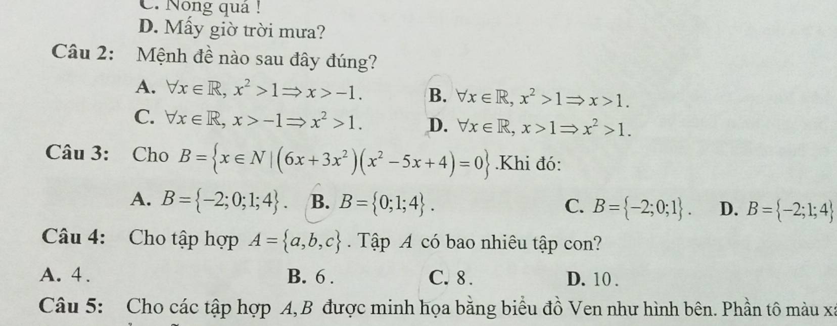 C. Nông quả !
D. Mấy giờ trời mưa?
Câu 2: Mệnh đề nào sau đây đúng?
A. forall x∈ R, x^2>1Rightarrow x>-1.
B. forall x∈ R, x^2>1Rightarrow x>1.
C. forall x∈ R, x>-1Rightarrow x^2>1.
D. forall x∈ R, x>1Rightarrow x^2>1. 
Câu 3: Cho B= x∈ N|(6x+3x^2)(x^2-5x+4)=0.Khi đó:
A. B= -2;0;1;4. B. B= 0;1;4. C. B= -2;0;1. D. B= -2;1;4
Câu 4: Cho tập hợp A= a,b,c. Tập A có bao nhiêu tập con?
A. 4. B. 6. C. 8. D. 10.
Câu 5: Cho các tập hợp A, B được minh họa bằng biểu đồ Ven như hình bên. Phần tô màu xã