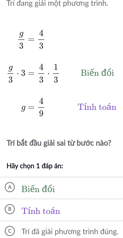 Trí đang giải một phương trình.
 g/3 = 4/3 
 g/3 · 3= 4/3 ·  1/3  Biến đổi
g= 4/9  Tính toán
Trí bắt đầu giải sai từ bước nào?
Hãy chọn 1 đáp án:
Biến đổi
Tính toán
Trí đã giải phương trình đúng.