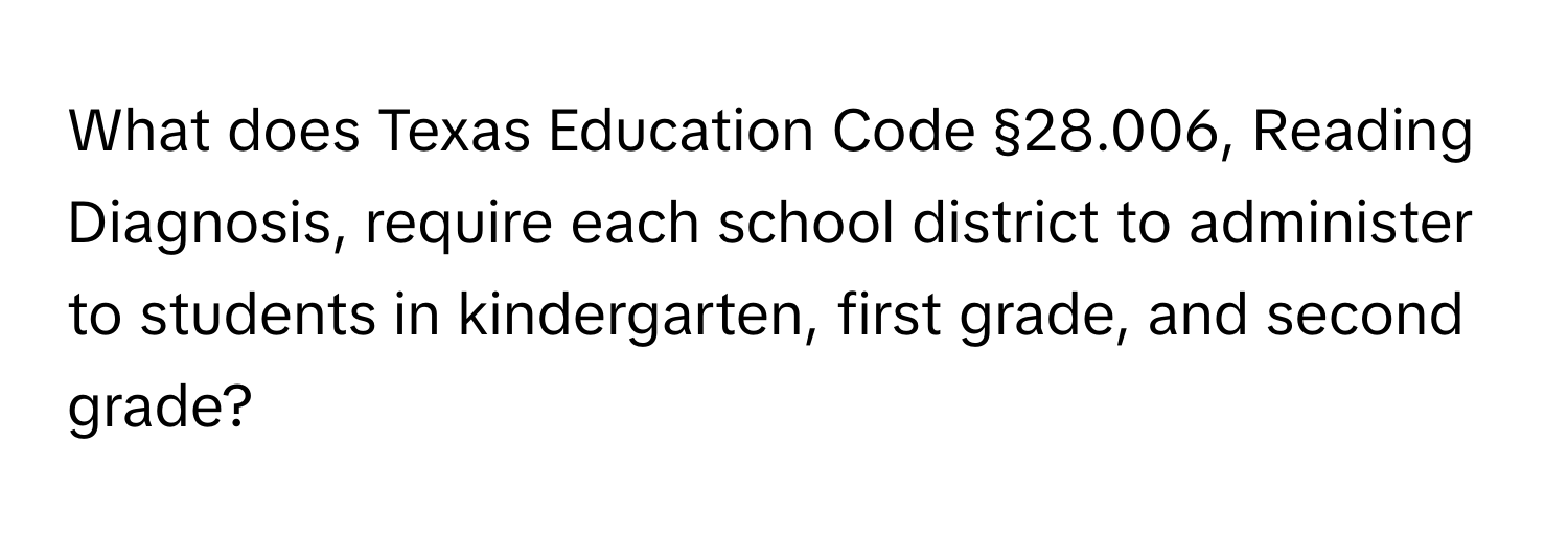 What does Texas Education Code §28.006, Reading Diagnosis, require each school district to administer to students in kindergarten, first grade, and second grade?