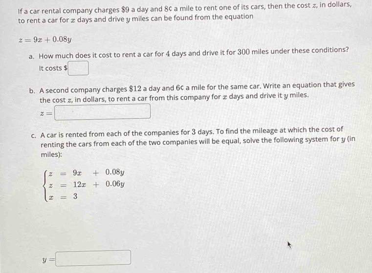 If a car rental company charges $9 a day and 8¢ a mile to rent one of its cars, then the cost ≥, in dollars, 
to rent a car for x days and drive y miles can be found from the equation
z=9x+0.08y
a. How much does it cost to rent a car for 4 days and drive it for 300 miles under these conditions? 
It costs $ □
b. A second company charges $12 a day and 6¢ a mile for the same car. Write an equation that gives 
the cost z, in dollars, to rent a car from this company for x days and drive it y miles.
z=□
c. A car is rented from each of the companies for 3 days. To find the mileage at which the cost of 
renting the cars from each of the two companies will be equal, solve the following system for y (in 
miles):
beginarrayl z=9x+0.08y z=12x+0.06y x=3endarray.
y=□