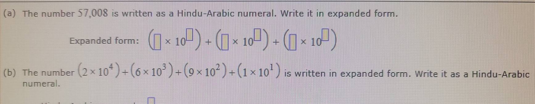 The number 57,008 is written as a Hindu-Arabic numeral. Write it in expanded form. 
Expanded form: (□ * 10^(□))+(□ * 10^(□))+(□ * 10^(□))
(b) The number (2* 10^4)+(6* 10^3)+(9* 10^2)+(1* 10^1) is written in expanded form. Write it as a Hindu-Arabic 
numeral.