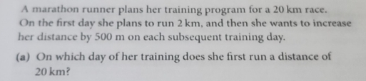 A marathon runner plans her training program for a 20 km race. 
On the first day she plans to run 2 km, and then she wants to increase 
her distance by 500 m on each subsequent training day. 
(a) On which day of her training does she first run a distance of
20 km?