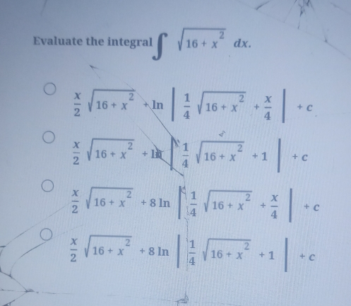 Evaluate the integral ∈t sqrt(16+x^2)dx.
 x/2 sqrt(16+x^2)+ln | 1/4 sqrt(16+x^2)+ x/4 |+c
 x/2 sqrt(16+x^2)+1=| 1/4 sqrt(16+x^2)+1|+c
 x/2 sqrt(16+x^2)+8ln | 1/4 sqrt(16+x^2)+ x/4 |+c
 x/2 sqrt(16+x^2)+8ln | 1/4 sqrt(16+x^2)+1|+c