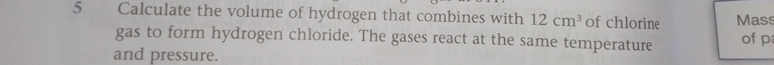 Calculate the volume of hydrogen that combines with 12cm^3 of chlorine 
Mass 
gas to form hydrogen chloride. The gases react at the same temperature of p
and pressure.