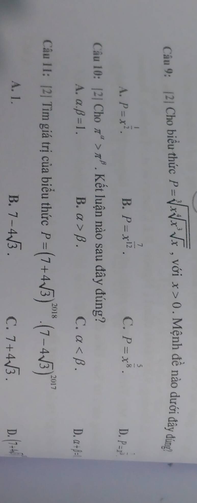 [2] Cho biểu thức P=sqrt[3](xsqrt [4]x^3sqrt x) , với x>0 M nh đề nào dưới đây đúng
B. P=x^(frac 7)12.
C. P=x^(frac 5)8.
A. P=x^(frac 1)2. P=x^(frac 1)3
D.
Câu 10: [2] Cho π^(alpha)>π^(beta). Kết luận nào sau đây đúng?
A. alpha .beta =1. B. alpha >beta. C. alpha . D. alpha +beta =l
Câu 11: [2] Tìm giá trị của biểu thức P=(7+4sqrt(3))^2018· (7-4sqrt(3))^2017
A. 1. B. 7-4sqrt(3). 7+4sqrt(3). (7+4i)
C.
D.