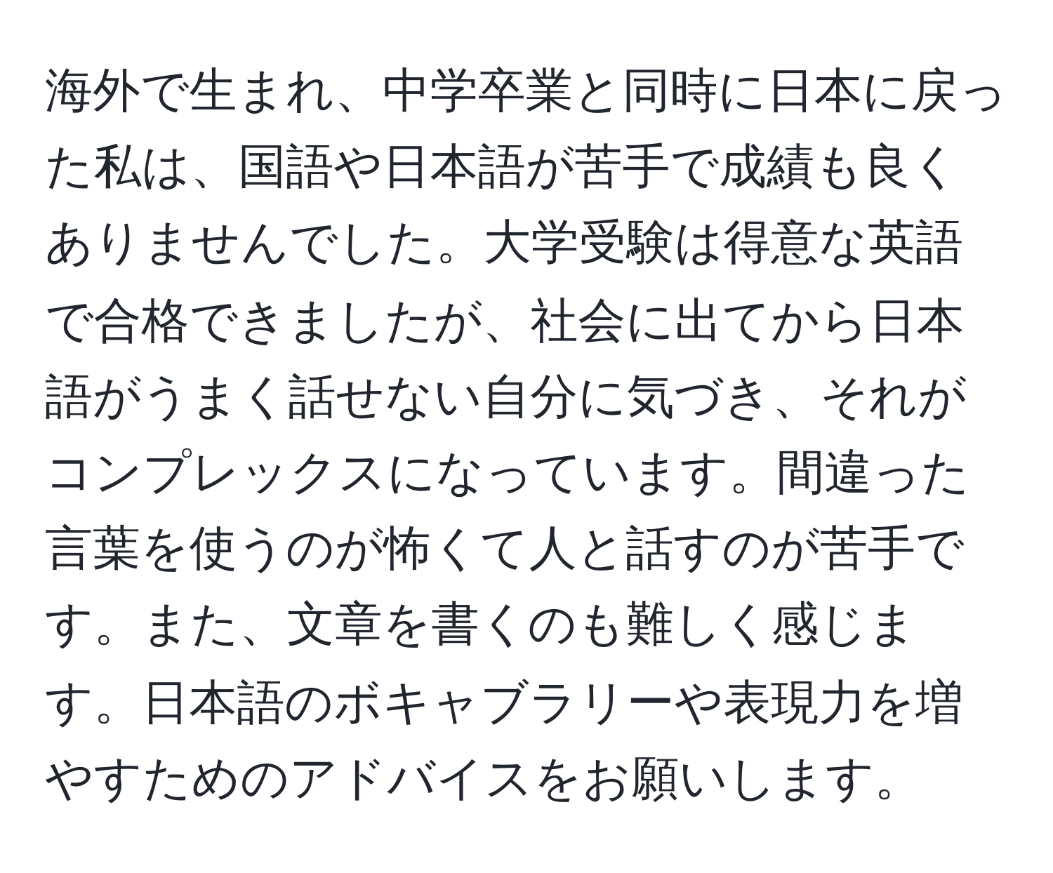 海外で生まれ、中学卒業と同時に日本に戻った私は、国語や日本語が苦手で成績も良くありませんでした。大学受験は得意な英語で合格できましたが、社会に出てから日本語がうまく話せない自分に気づき、それがコンプレックスになっています。間違った言葉を使うのが怖くて人と話すのが苦手です。また、文章を書くのも難しく感じます。日本語のボキャブラリーや表現力を増やすためのアドバイスをお願いします。