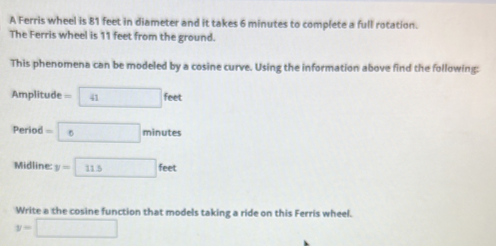 A Ferris wheel is 81 feet in diameter and it takes 6 minutes to complete a full rotation. 
The Ferris wheel is 11 feet from the ground. 
This phenomena can be modeled by a cosine curve. Using the information above find the following:
Amplitude =□ feet
Period = □ minutes
Midline: y=11.5feet
Write a the cosine function that models taking a ride on this Ferris wheel.
y=□