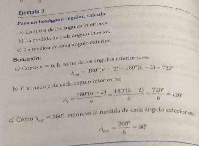 Ejemplo 1. 
Para un hexágono regular, calcula: 
a) La suma de los ángulos interiores. 
b) La medida de cada ángulo interior. 
c) La medida de cada ángulo exterior. 
Solución: 
a) Como n=6 , la suma de los ángulos interiores es:
S_int=180°(n-2)=180°(6-2)=720°
b) Y la medida de cada ángulo interior es:
A_i= (180°(n-2))/n = (180°(6-2))/6 = 720°/6 =120°
c) Como S_ext=360° , entonces la medida de cada ángulo exterior es:
A_axt= 360°/6 =60°