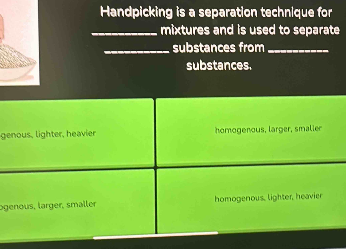 Handpicking is a separation technique for
_mixtures and is used to separate 
_substances from_
substances.
genous ighter, heaier homogenous, larger, smaller
ogenous, larger, smaller homogenous, lighter, heavier