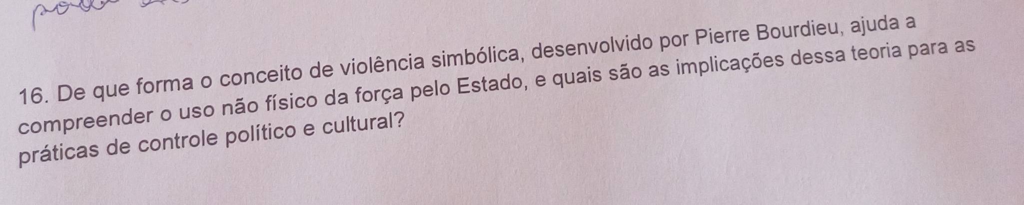 De que forma o conceito de violência simbólica, desenvolvido por Pierre Bourdieu, ajuda a 
compreender o uso não físico da força pelo Estado, e quais são as implicações dessa teoria para as 
práticas de controle político e cultural?