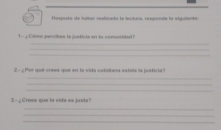 Después de haber realizado la lectura, responde lo siguiente: 
1.- ¿Cómo percibes la justicia en tu comunidad? 
_ 
_ 
_ 
2.- ¿Por qué crees que en la vida cotidiana exista la justicia? 
_ 
_ 
_ 
3.- ¿Crees que la vida es justa? 
_ 
_ 
_