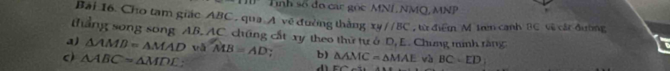 Tính số đo các gọc MNL NMQ, MNP
Bài 16. Cho tam giác ABC , qua A về đường thắng xy//BC ,từ điểm M trn cạnh 8C về cát đường 
thắng song song AB, AC chúng cất xy theo thứ tự ở D, E. Chưng minh ràng 
a) △ AMD=△ MAD MB=AD : b) 
c) △ ABC=△ MDE : △ AMC=△ MAE và BC=ED;
dì