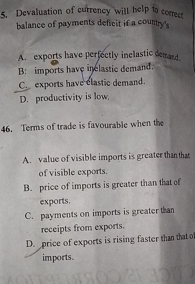 Devaluation of currency will help to correct
balance of payments deficit if a country's
A. exports have perfectly inelastic demand.
B: imports have inelastic demand.
C. exports have elastic demand.
D. productivity is low.
46. Terms of trade is favourable when the
A. value of visible imports is greater than that
of visible exports.
B. price of imports is greater than that of
exports.
C. payments on imports is greater than
receipts from exports.
D. price of exports is rising faster than that of
imports.