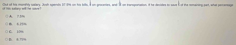 Out of his monthly salary, Josh spends 37.5% on his bills, 8 on groceries, and  1/16  on transportation. If he decides to save s of the remaining part, what percentage
of his salary will he save?
A. 7.5%
B. 6.25%
C. 10%
D. 8.75%