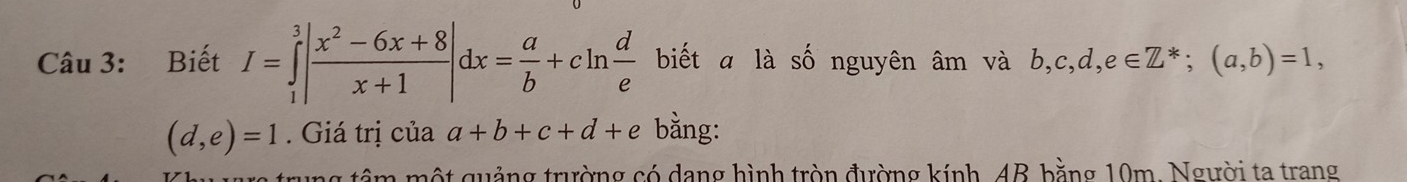 Biết I=∈tlimits _1^(3|frac x^2)-6x+8x+1|dx= a/b +cln  d/e  biết a là số nguyên âm và b, c, d, e∈ Z^*; (a,b)=1,
(d,e)=1. Giá trị của a+b+c+d+e bằng: 
ng têm một quảng trường có dang hình tròn đường kính, 48, bằng 10m, Người ta trang