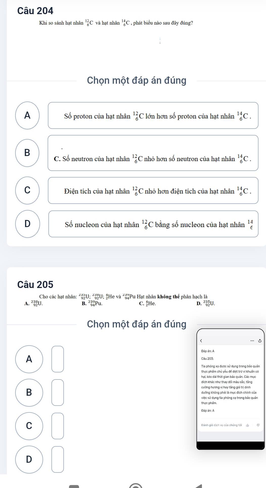 Khi so sánh hạt nhân _6^((12)C và hạt nhân _6^(14)C , phát biểu nào sau đây đúng?
Chọn một đáp án đúng
A lớn hơn số proton của hạt nhân _6^(14)C.
Số proton của hạt nhân _6^(12)C
B
C. Số neutron của hạt nhân beginarray)r 12 6endarray C nhỏ hơn số neutron của hạt nhân _6^((14)C.
C Điện tích của hạt nhân _6^(12)C nhỏ hơn điện tích của hạt nhân _6^(14)C.
D Số nucleon của hạt nhân beginarray)r 12 6endarray C bằng số nucleon của hạt nhân beginarrayr 14 6endarray
Câu 205
Cho các hạt nhân: ²¿U; ²¿U; #He và ²¿Pu Hạt nhân không thể phân hạch là
A. _(92)^(238)U. B. ²३Pu. C. He. D. ²U.
Chọn một đáp án đúng

Đáp án: A
A Câu 203:
Tia phóng xa được sử dụng trong bảo quản
thực phẩm chủ yêu đế diệt trừ vi khuẩn có
hại, kéo dài thời gian bảo quán. Các mục
dích khác như thay đổi màu sắc, tăng
cường hương vi hay tăng giá trị dịnh
B
việc sử dụng tia phóng xạ trong bảo quản
thực phẩm.
Đáp án: A
C Đánh giá dịch vụ của chúng tôi
D