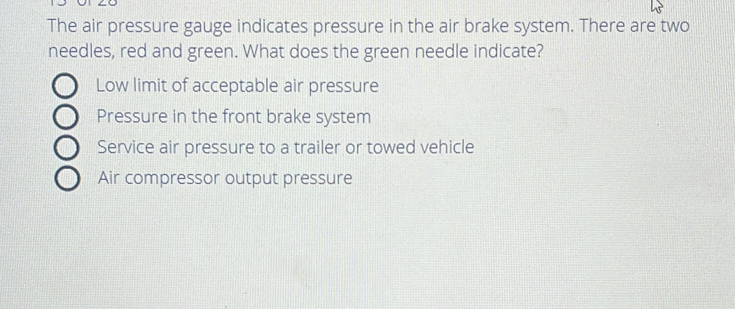 The air pressure gauge indicates pressure in the air brake system. There are two
needles, red and green. What does the green needle indicate?
Low limit of acceptable air pressure
Pressure in the front brake system
Service air pressure to a trailer or towed vehicle
Air compressor output pressure