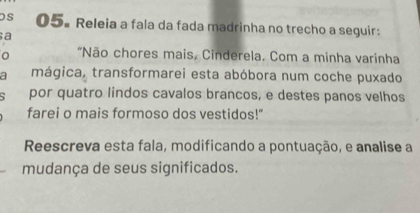 os 05. Releia a fala da fada madrinha no trecho a seguir: 
a 
o "Não chores mais, Cinderela. Com a minha varinha 
a mágica, transformarei esta abóbora num coche puxado 
por quatro lindos cavalos brancos, e destes panos velhos 
farei o mais formoso dos vestidos!” 
Reescreva esta fala, modificando a pontuação, e analise a 
mudança de seus significados.