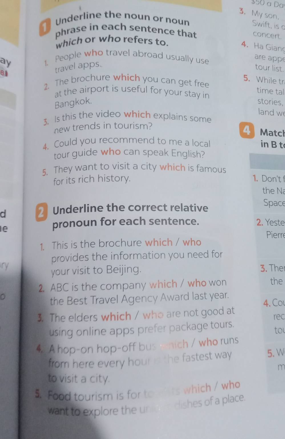 $50 a Da 
3. My son, 
Underline the noun or noun 
Swift, is c 
phrase in each sentence that 
concert. 
which or who refers to. 
4. Ha Giang 
ay 
1. People who travel abroad usually use 
are appe 
travel apps.. 
tour list. 
5. While tr 
2. The brochure which you can get free 
at the airport is useful for your stay in 
time tal 
Bangkok. stories, 
land w 
3. Is this the video which explains some 
new trends in tourism? 
4 Matcl 
4. Could you recommend to me a local 
in B t 
tour guide who can speak English? 
5. They want to visit a city which is famous 
for its rich history. 1. Don't f 
the Na 
d 
2 Underline the correct relative 
Space 
e 
pronoun for each sentence. 2. Yeste 
Pierre 
1. This is the brochure which / who 
provides the information you need for 
ry 3. Ther 
your visit to Beijing. 
2. ABC is the company which / who won 
the 
0 
the Best Travel Agency Award last year. 
4. Col 
3. The elders which / who are not good at rec 
using online apps prefer package tours. 
to 
4 A hop-on hop-off bus which / who runs 
from here every hour is the fastest way . 
5. W 
m 
to visit a city. 
5. Food tourism is for to ts which / who 
want to explore the unid en clishes of a place.