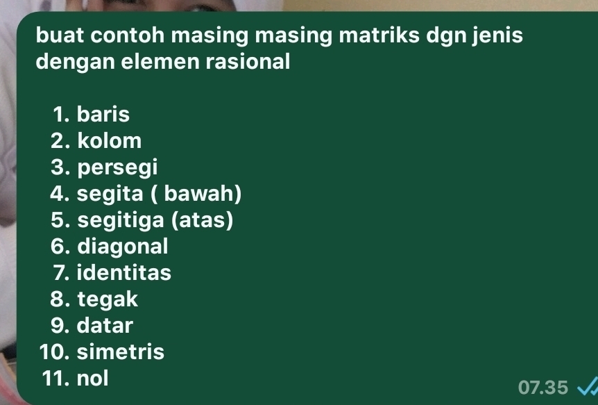 buat contoh masing masing matriks dgn jenis 
dengan elemen rasional 
1. baris 
2. kolom 
3. persegi 
4. segita ( bawah) 
5. segitiga (atas) 
6. diagonal 
7. identitas 
8. tegak 
9. datar 
10. simetris 
11. nol
07.35