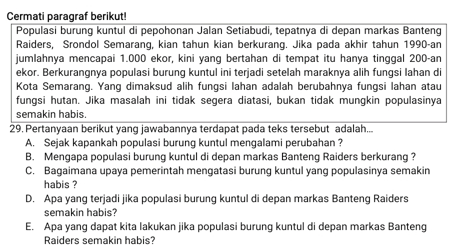 Cermati paragraf berikut!
Populasi burung kuntul di pepohonan Jalan Setiabudi, tepatnya di depan markas Banteng
Raiders, Srondol Semarang, kian tahun kian berkurang. Jika pada akhir tahun 1990-an
jumlahnya mencapai 1.000 ekor, kini yang bertahan di tempat itu hanya tinggal 200-an
ekor. Berkurangnya populasi burung kuntul ini terjadi setelah maraknya alih fungsi lahan di
Kota Semarang. Yang dimaksud alih fungsi lahan adalah berubahnya fungsi lahan atau
fungsi hutan. Jika masalah ini tidak segera diatasi, bukan tidak mungkin populasinya
semakin habis.
29. Pertanyaan berikut yang jawabannya terdapat pada teks tersebut adalah...
A. Sejak kapankah populasi burung kuntul mengalami perubahan ?
B. Mengapa populasi burung kuntul di depan markas Banteng Raiders berkurang ?
C. Bagaimana upaya pemerintah mengatasi burung kuntul yang populasinya semakin
habis ?
D. Apa yang terjadi jika populasi burung kuntul di depan markas Banteng Raiders
semakin habis?
E. Apa yang dapat kita lakukan jika populasi burung kuntul di depan markas Banteng
Raiders semakin habis?