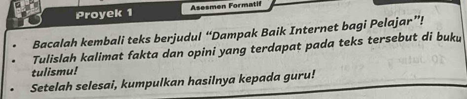 Proyek 1 Asesmen Formatif 
Bacalah kembali teks berjudul “Dampak Baik Internet bagi Pelajar”! 
Tulislah kalimat fakta dan opini yang terdapat pada teks tersebut di buku 
tulismu! 
Setelah selesai, kumpulkan hasilnya kepada guru!