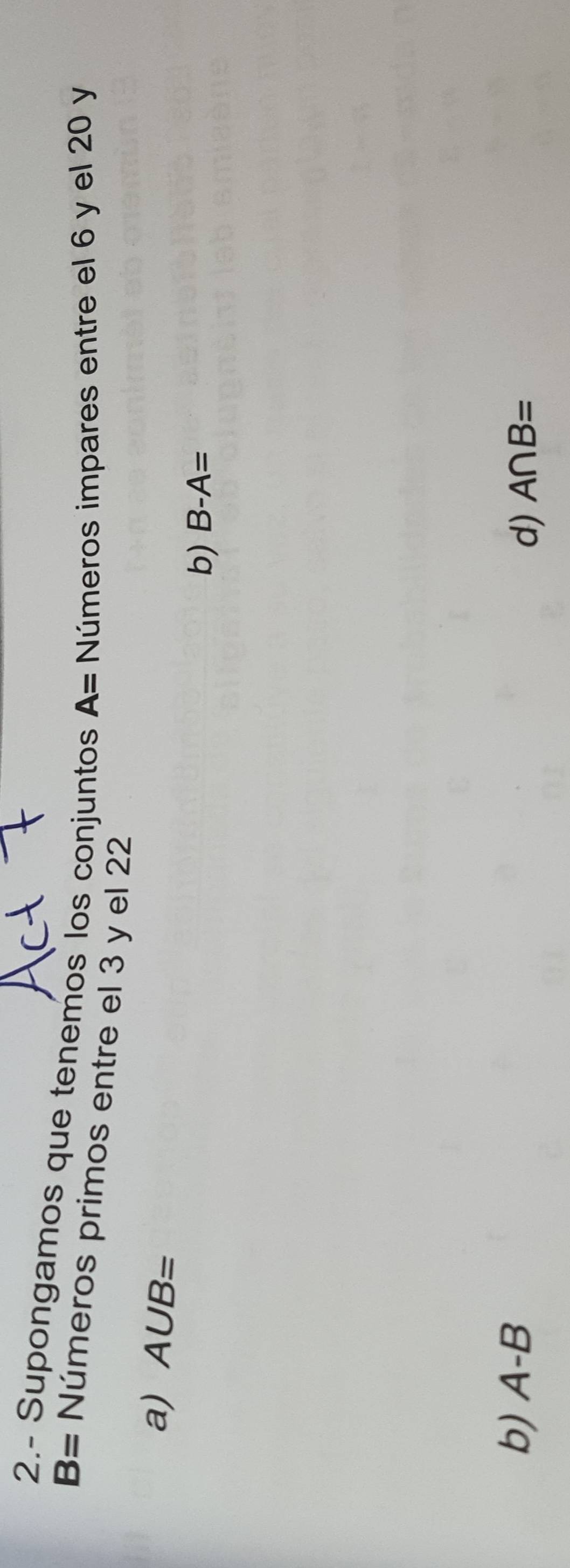 2.- Supongamos que tenemos los conjuntos A= Números impares entre el 6 y el 20 y
B= Números primos entre el 3 y el 22
a) A∪ B=
b) B-A=
b) A-B A∩ B=
d)