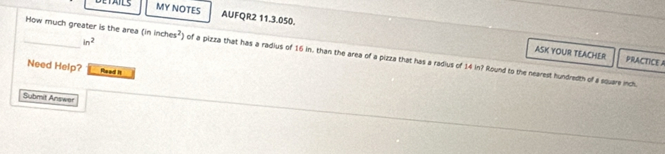 DETAILS MY NOTES AUFQR2 11.3.050.
in^2
_How much greater is the area (ininches^2) of a pizza that has a radius of 16 in. than the area of a pizza that has a radius of 14 in? Round to the nearest hundredth of a square inch. 
ASK YOUR TEACHER PRACTICE A 
Need Help? Read It 
Submit Answer